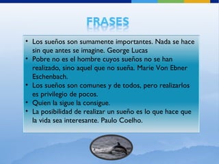Los sueños son sumamente importantes. Nada se hace sin que antes se imagine. George Lucas Pobre no es el hombre cuyos sueños no se han realizado, sino aquel que no sueña. Marie Von Ebner Eschenbach. Los sueños son comunes y de todos, pero realizarlos es privilegio de pocos. Quien la sigue la consigue. La posibilidad de realizar un sueño es lo que hace que la vida sea interesante. Paulo Coelho. 