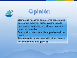 Opino que nosotros como seres conscientes que somos debemos luchar contra todo lo que sea con tal de lograr y alcanzar nuestra meta tan deseada- En esta vida no existe nada imposible todo se puede. Sólo depende de nosotros si lo alcanzamos y nos sentiremos muy gozosos . 