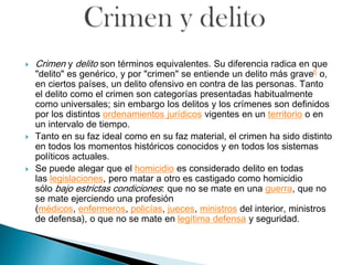 Crimen y delito son términos equivalentes. Su diferencia radica en que
"delito" es genérico, y por "crimen" se entiende un delito más grave6 o,
en ciertos países, un delito ofensivo en contra de las personas. Tanto
el delito como el crimen son categorías presentadas habitualmente
como universales; sin embargo los delitos y los crímenes son definidos
por los distintos ordenamientos jurídicos vigentes en un territorio o en
un intervalo de tiempo.
 Tanto en su faz ideal como en su faz material, el crimen ha sido distinto
en todos los momentos históricos conocidos y en todos los sistemas
políticos actuales.
 Se puede alegar que el homicidio es considerado delito en todas
las legislaciones, pero matar a otro es castigado como homicidio
sólo bajo estrictas condiciones: que no se mate en una guerra, que no
se mate ejerciendo una profesión
(médicos, enfermeros, policías, jueces, ministros del interior, ministros
de defensa), o que no se mate en legítima defensa y seguridad.
 