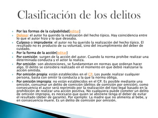  Por las formas de la culpabilidad[editar]
 Doloso: el autor ha querido la realización del hecho típico. Hay coincidencia entre
lo que el autor hizo y lo que deseaba.
 Culposo o imprudente: el autor no ha querido la realización del hecho típico. El
resultado no es producto de su voluntad, sino del incumplimiento del deber de
cuidado.
 Por la forma de la acción[editar]
 Por comisión: surgen de la acción del autor. Cuando la norma prohíbe realizar una
determinada conducta y el actor la realiza.
 Por omisión: son abstenciones, se fundamentan en normas que ordenan hacer
algo. El delito se considera realizado en el momento en que debió realizarse la
acción omitida.
 Por omisión propia: están establecidos en el CP. Los puede realizar cualquier
persona, basta con omitir la conducta a la que la norma obliga.
 Por omisión impropia: no están establecidos en el CP. Es posible mediante una
omisión, consumar un delito de comisión (delitos de comisión por omisión), como
consecuencia el autor será reprimido por la realización del tipo legal basado en la
prohibición de realizar una acción positiva. No cualquiera puede cometer un delito
de omisión impropia, es necesario que quien se abstiene tenga el deber de evitar
el resultado (deber de garante). Por ejemplo: La madre que no alimenta al bebe, y
en consecuencia muere. Es un delito de comisión por omisión.
 