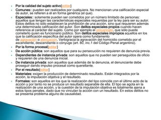  Por la calidad del sujeto activo[editar]
 Comunes:: pueden ser realizados por cualquiera. No mencionan una calificación especial
de autor, se refieren a él en forma genérica (el que).
 Especiales:: solamente pueden ser cometidos por un número limitado de personas:
aquellos que tengan las características especiales requeridas por la ley para ser su autor.
Estos delitos no sólo establecen la prohibición de una acción, sino que requieren además
una determinada calificación del autor. Son delitos especiales propios cuando hacen
referencia al carácter del sujeto. Como por ejemplo el prevaricato, que sólo puede
cometerlo quien es funcionario público. Son delitos especiales impropios aquellos en los
que la calificación específica del autor opera como fundamento
de agravación o atenuación. Verbigracia la agravación del homicidio cometido por el
ascendiente, descendiente o cónyuge (art. 80, inc.1 del Código Penal argentino).
 Por la forma procesal[editar]
 De acción pública: son aquellos que para su persecución no requieren de denuncia previa.
 Dependientes de instancia privada: son aquellos que no pueden ser perseguidos de oficio
y requieren de una denuncia inicial.
 De instancia privada: son aquellos que además de la denuncia, el denunciante debe
proseguir dando impulso procesal como querellante.
 Por el resultado[editar]
 Materiales: exigen la producción de determinado resultado. Están integrados por la
acción, la imputación objetiva y el resultado.
 Formales: son aquellos en los que la realización del tipo coincide con el último acto de la
acción y por tanto no se produce un resultado separable de ella. El tipo se agota en la
realización de una acción, y la cuestión de la imputación objetiva es totalmente ajena a
estos tipos penales, dado que no vinculan la acción con un resultado. En estos delitos no
se presenta problema alguno de causalidad.
 