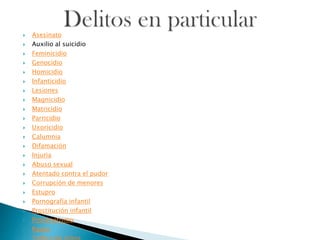  Asesinato
 Auxilio al suicidio
 Feminicidio
 Genocidio
 Homicidio
 Infanticidio
 Lesiones
 Magnicidio
 Matricidio
 Parricidio
 Uxoricidio
 Calumnia
 Difamación
 Injuria
 Abuso sexual
 Atentado contra el pudor
 Corrupción de menores
 Estupro
 Pornografía infantil
 Prostitución infantil
 Proxenetismo
 Rapto
 