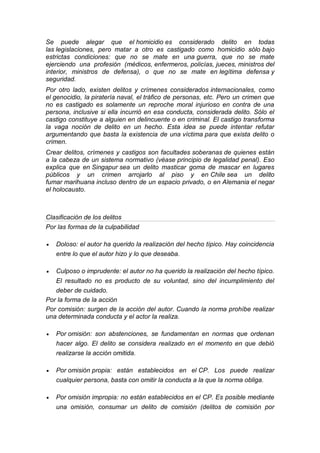 Se puede alegar que el homicidio es considerado delito en todas las legislaciones, pero matar a otro es castigado como homicidio sólo bajo estrictas condiciones: que no se mate en una guerra, que no se mate ejerciendo una profesión (médicos, enfermeros, policías, jueces, ministros del interior, ministros de defensa), o que no se mate en legítima defensa y seguridad. 
Por otro lado, existen delitos y crímenes considerados internacionales, como el genocidio, la piratería naval, el tráfico de personas, etc. Pero un crimen que no es castigado es solamente un reproche moral injurioso en contra de una persona, inclusive si ella incurrió en esa conducta, considerada delito. Sólo el castigo constituye a alguien en delincuente o en criminal. El castigo transforma la vaga noción de delito en un hecho. Esta idea se puede intentar refutar argumentando que basta la existencia de una víctima para que exista delito o crimen. 
Crear delitos, crímenes y castigos son facultades soberanas de quienes están a la cabeza de un sistema normativo (véase principio de legalidad penal). Eso explica que en Singapur sea un delito masticar goma de mascar en lugares públicos y un crimen arrojarlo al piso y en Chile sea un delito fumar marihuana incluso dentro de un espacio privado, o en Alemania el negar el holocausto. 
Clasificación de los delitos 
Por las formas de la culpabilidad 
 Doloso: el autor ha querido la realización del hecho típico. Hay coincidencia entre lo que el autor hizo y lo que deseaba. 
 Culposo o imprudente: el autor no ha querido la realización del hecho típico. El resultado no es producto de su voluntad, sino del incumplimiento del deber de cuidado. 
Por la forma de la acción 
Por comisión: surgen de la acción del autor. Cuando la norma prohíbe realizar una determinada conducta y el actor la realiza. 
 Por omisión: son abstenciones, se fundamentan en normas que ordenan hacer algo. El delito se considera realizado en el momento en que debió realizarse la acción omitida. 
 Por omisión propia: están establecidos en el CP. Los puede realizar cualquier persona, basta con omitir la conducta a la que la norma obliga. 
 Por omisión impropia: no están establecidos en el CP. Es posible mediante una omisión, consumar un delito de comisión (delitos de comisión por  