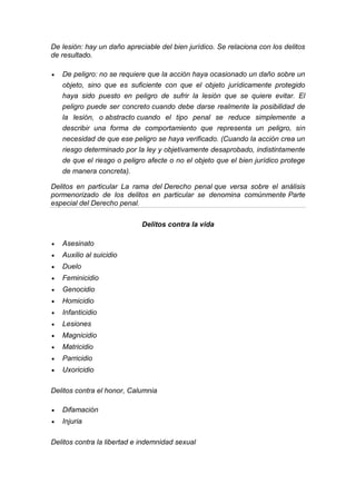 De lesión: hay un daño apreciable del bien jurídico. Se relaciona con los delitos de resultado. 
 De peligro: no se requiere que la acción haya ocasionado un daño sobre un objeto, sino que es suficiente con que el objeto jurídicamente protegido haya sido puesto en peligro de sufrir la lesión que se quiere evitar. El peligro puede ser concreto cuando debe darse realmente la posibilidad de la lesión, o abstracto cuando el tipo penal se reduce simplemente a describir una forma de comportamiento que representa un peligro, sin necesidad de que ese peligro se haya verificado. (Cuando la acción crea un riesgo determinado por la ley y objetivamente desaprobado, indistintamente de que el riesgo o peligro afecte o no el objeto que el bien jurídico protege de manera concreta). 
Delitos en particular La rama del Derecho penal que versa sobre el análisis pormenorizado de los delitos en particular se denomina comúnmente Parte especial del Derecho penal. 
Delitos contra la vida 
 Asesinato 
 Auxilio al suicidio 
 Duelo 
 Feminicidio 
 Genocidio 
 Homicidio 
 Infanticidio 
 Lesiones 
 Magnicidio 
 Matricidio 
 Parricidio 
 Uxoricidio 
Delitos contra el honor, Calumnia 
 Difamación 
 Injuria 
Delitos contra la libertad e indemnidad sexual 
 