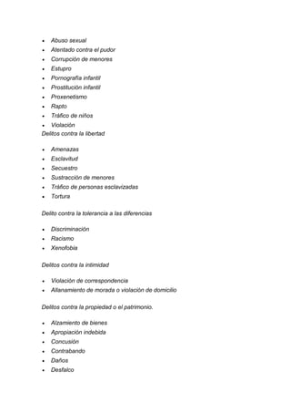 Abuso sexual 
 Atentado contra el pudor 
 Corrupción de menores 
 Estupro 
 Pornografía infantil 
 Prostitución infantil 
 Proxenetismo 
 Rapto 
 Tráfico de niños 
 Violación 
Delitos contra la libertad 
 Amenazas 
 Esclavitud 
 Secuestro 
 Sustracción de menores 
 Tráfico de personas esclavizadas 
 Tortura 
Delito contra la tolerancia a las diferencias 
 Discriminación 
 Racismo 
 Xenofobia 
Delitos contra la intimidad 
 Violación de correspondencia 
 Allanamiento de morada o violación de domicilio 
Delitos contra la propiedad o el patrimonio. 
 Alzamiento de bienes 
 Apropiación indebida 
 Concusión 
 Contrabando 
 Daños 
 Desfalco  