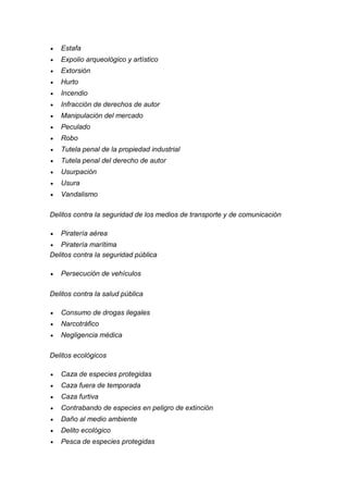  Estafa 
 Expolio arqueológico y artístico 
 Extorsión 
 Hurto 
 Incendio 
 Infracción de derechos de autor 
 Manipulación del mercado 
 Peculado 
 Robo 
 Tutela penal de la propiedad industrial 
 Tutela penal del derecho de autor 
 Usurpación 
 Usura 
 Vandalismo 
Delitos contra la seguridad de los medios de transporte y de comunicación 
 Piratería aérea 
 Piratería marítima 
Delitos contra la seguridad pública 
 Persecución de vehículos 
Delitos contra la salud pública 
 Consumo de drogas ilegales 
 Narcotráfico 
 Negligencia médica 
Delitos ecológicos 
 Caza de especies protegidas 
 Caza fuera de temporada 
 Caza furtiva 
 Contrabando de especies en peligro de extinción 
 Daño al medio ambiente 
 Delito ecológico 
 Pesca de especies protegidas  