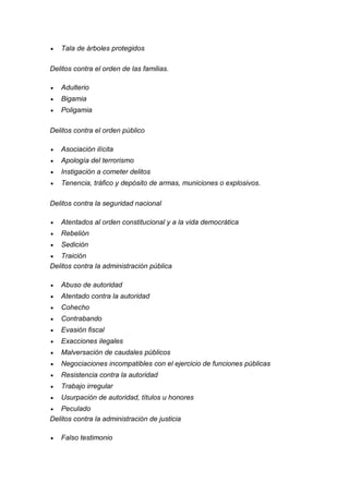  Tala de árboles protegidos 
Delitos contra el orden de las familias. 
 Adulterio 
 Bigamia 
 Poligamia 
Delitos contra el orden público 
 Asociación ilícita 
 Apología del terrorismo 
 Instigación a cometer delitos 
 Tenencia, tráfico y depósito de armas, municiones o explosivos. 
Delitos contra la seguridad nacional 
 Atentados al orden constitucional y a la vida democrática 
 Rebelión 
 Sedición 
 Traición 
Delitos contra la administración pública 
 Abuso de autoridad 
 Atentado contra la autoridad 
 Cohecho 
 Contrabando 
 Evasión fiscal 
 Exacciones ilegales 
 Malversación de caudales públicos 
 Negociaciones incompatibles con el ejercicio de funciones públicas 
 Resistencia contra la autoridad 
 Trabajo irregular 
 Usurpación de autoridad, títulos u honores 
 Peculado 
Delitos contra la administración de justicia 
 Falso testimonio  