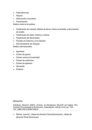  Falsa denuncia 
 Perjurio 
 Obstrucción a la justicia 
 Prevaricación 
Delitos contra la fe pública 
 Falsificación de moneda, billetes de banco, títulos al portador y documentos de crédito 
 Falsificación de sellos, timbres y marcas 
 Falsificación de documentos 
 Fraudes al comercio y a la industria 
 Giro fraudulento de cheques 
Delitos internacionales 
 Apartheid 
 Crimen de guerra 
 Crimen contra la humanidad 
 Crimen de exterminio 
 Crimen de agresión 
 Genocidio 
 Piratería 
Bibliografía 
Friedman, David D. (2007), «Crime», en Henderson, David R. (en inglés), The Concise Encyclopedia of Economics, Indianápolis: Liberty Fund, pp. 104- 107, ISBN 978-0-86597-665-8 
 Ramos, Leoncio, «Notas de Derecho Penal Dominicano», Notas de Derecho Penal Dominicano 