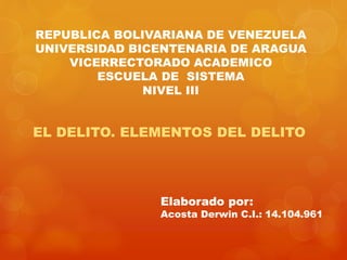REPUBLICA BOLIVARIANA DE VENEZUELA
UNIVERSIDAD BICENTENARIA DE ARAGUA
VICERRECTORADO ACADEMICO
ESCUELA DE SISTEMA
NIVEL III
EL DELITO. ELEMENTOS DEL DELITO
Elaborado por:
Acosta Derwin C.I.: 14.104.961
 