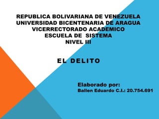 REPUBLICA BOLIVARIANA DE VENEZUELA
UNIVERSIDAD BICENTENARIA DE ARAGUA
VICERRECTORADO ACADEMICO
ESCUELA DE SISTEMA
NIVEL III
EL DELITO
Elaborado por:
Ballen Eduardo C.I.: 20.754.691
 