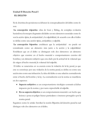 Unidad II Derecho Penal I
EL DELITO
En la doctrina dos posiciones se debaten la conceptualización del delito como lo
son:
La concepción tripartita: obra de Liszt y Beling, de compleja evolución
basándose elconcepto dogmatico deldelito en tres elementos esenciales como lo
son la acción típica, la antijuricidad y la culpabilidad, de acuerdo con ella el delito
se define como una acción típica, antijurídica y culpable.
La concepción bipartita: establecen que la antijuricidad no puede ser
considerada como un elemento más junto a la acción y la culpabilidad.
Establecen que en el delito se distinguen solo dos elementos: un elemento
objetivo que consiste en el hecho material o comportamiento exterior del
hombre;y un elemento subjetivo que esta dado por la actitud de la voluntad que
da origen al hecho material, la voluntad del culpable.
El delito se caracteriza en su esencia como la violación de la ley penal, ya que
este se constituye por una violación de la norma penal, se define no como una
acción sino como una infracción.La idea del delito es una relación contradictoria
entre el hecho del hombre y la ley. La contradicción con la norma se manifiesta
en dos aspectos:
 Aspecto subjetivo: es un comportamiento sicológico contrario al deber
impuesto por la norma y por tanto reprochable al culpable.
 En su aspecto objetivo:es un comportamientomaterial o un hecho que
lesiona o pone en peligro bienes particulares o intereses protegidos por la
norma penal.
Seguimos como lo señala Antolisei la noción Bipartita del derecho penal la cual
distingue solo dos elementos en el delito.
 