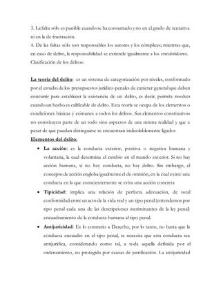 3. La falta sólo es punible cuando se ha consumado y no en el grado de tentativa
ni en la de frustración.
4. De las faltas sólo son responsables los autores y los cómplices; mientras que,
en caso de delito, la responsabilidad se extiende igualmente a los encubridores.
Clasificación de los delitos:
La teoría del delito: es un sistema de categorización por niveles, conformado
por el estudio de los presupuestos jurídico-penales de carácter general que deben
concurrir para establecer la existencia de un delito, es decir, permite resolver
cuando un hecho es calificable de delito. Esta teoría se ocupa de los elementos o
condiciones básicas y comunes a todos los delitos. Sus elementos constitutivos
no constituyen parte de un todo sino aspectos de una misma realidad y que a
pesar de que puedan distinguirse se encuentran indisolublemente ligados
Elementos del delito:
 La acción: es la conducta exterior, positiva o negativa humana y
voluntaria, la cual determina el cambio en el mundo exterior. Si no hay
acción humana, si no hay conducta, no hay delito. Sin embargo, el
concepto de acción engloba igualmente el de omisión,en la cual existe una
conducta en la que conscientemente se evita una acción concreta
 Tipicidad: implica una relación de perfecta adecuación, de total
conformidad entre un acto de la vida real y un tipo penal(entendemos por
tipo penal cada una de las descripciones incriminantes de la ley penal)
encuadramiento de la conducta humana al tipo penal.
 Antijuricidad: Es lo contrario a Derecho, por lo tanto, no basta que la
conducta encuadre en el tipo penal, se necesita que esta conducta sea
antijurídica, considerando como tal, a toda aquella definida por el
ordenamiento, no protegida por causas de justificación. La antijuricidad
 