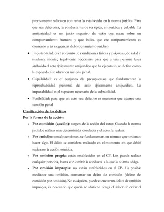 precisamente radica en contrariar lo establecido en la norma jurídica. Para
que sea delictuosa, la conducta ha de ser típica, antijurídica y culpable. La
antijuricidad es un juicio negativo de valor que recae sobre un
comportamiento humano y que indica que ese comportamiento es
contrario a las exigencias del ordenamiento jurídico.
 Imputabilidad:es el conjunto de condiciones físicas y psíquicas, de salud y
madurez mental, legalmente necesarias para que a una persona lesea
atribuido el acto típicamente antijurídico que ha ejecutado,se define como
la capacidad de obrar en materia penal.
 Culpabilidad: es el conjunto de presupuestos que fundamentan la
reprochabilidad personal del acto típicamente antijurídico. La
imputabilidad es el supuesto necesario de la culpabilidad.
 Punibilidad: para que un acto sea delictivo es menester que acarree una
sanción penal.
Clasificación de los delitos
Por la forma de la acción
 Por comisión (acción): surgen de la acción del autor. Cuando la norma
prohíbe realizar una determinada conducta y el actor la realiza.
 Por omisión: son abstenciones, se fundamentan en normas que ordenan
hacer algo. El delito se considera realizado en el momento en que debió
realizarse la acción omitida.
 Por omisión propia: están establecidos en el CP. Los puede realizar
cualquier persona, basta con omitir la conducta a la que la norma obliga.
 Por omisión impropia: no están establecidos en el CP. Es posible
mediante una omisión, consumar un delito de comisión (delitos de
comisión por omisión).No cualquiera puede cometerun delito de omisión
impropia, es necesario que quien se abstiene tenga el deber de evitar el
 