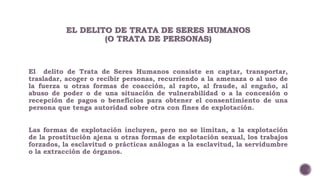 EL DELITO DE TRATA DE SERES HUMANOS 
(O TRATA DE PERSONAS) 
El delito de Trata de Seres Humanos consiste en captar, transportar, 
trasladar, acoger o recibir personas, recurriendo a la amenaza o al uso de 
la fuerza u otras formas de coacción, al rapto, al fraude, al engaño, al 
abuso de poder o de una situación de vulnerabilidad o a la concesión o 
recepción de pagos o beneficios para obtener el consentimiento de una 
persona que tenga autoridad sobre otra con fines de explotación. 
Las formas de explotación incluyen, pero no se limitan, a la explotación 
de la prostitución ajena u otras formas de explotación sexual, los trabajos 
forzados, la esclavitud o prácticas análogas a la esclavitud, la servidumbre 
o la extracción de órganos. 
 