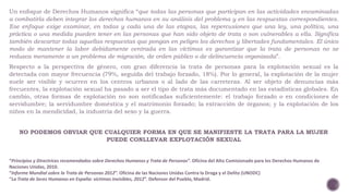 Un enfoque de Derechos Humanos significa “que todas las personas que participan en las actividades encaminadas 
a combatirla deben integrar los derechos humanos en su análisis del problema y en las respuestas correspondientes. 
Ese enfoque exige examinar, en todas y cada una de las etapas, las repercusiones que una ley, una política, una 
práctica o una medida pueden tener en las personas que han sido objeto de trata o son vulnerables a ella. Significa 
también descartar todas aquellas respuestas que pongan en peligro los derechos y libertades fundamentales. El único 
modo de mantener la labor debidamente centrada en las víctimas es garantizar que la trata de personas no se 
reduzca meramente a un problema de migración, de orden público o de delincuencia organizada”. 
Respecto a la perspectiva de género, con gran diferencia la trata de personas para la explotación sexual es la 
detectada con mayor frecuencia (79%, seguida del trabajo forzado, 18%). Por lo general, la explotación de la mujer 
suele ser visible y ocurren en los centros urbanos o al lado de las carreteras. Al ser objeto de denuncias más 
frecuentes, la explotación sexual ha pasado a ser el tipo de trata más documentado en las estadísticas globales. En 
cambio, otras formas de explotación no son notificadas suficientemente: el trabajo forzado o en condiciones de 
servidumbre; la servidumbre doméstica y el matrimonio forzado; la extracción de órganos; y la explotación de los 
niños en la mendicidad, la industria del sexo y la guerra. 
NO PODEMOS OBVIAR QUE CUALQUIER FORMA EN QUE SE MANIFIESTE LA TRATA PARA LA MUJER 
PUEDE CONLLEVAR EXPLOTACIÓN SEXUAL 
“Principios y Directrices recomendados sobre Derechos Humanos y Trata de Personas”. Oficina del Alto Comisionado para los Derechos Humanos de 
Naciones Unidas, 2010. 
“Informe Mundial sobre la Trata de Personas 2012”. Oficina de las Naciones Unidas Contra la Droga y el Delito (UNODC) 
“La Trata de Seres Humanos en España: víctimas invisibles, 2012”. Defensor del Pueblo, Madrid. 
 