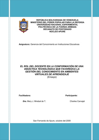 REPÚBLICA BOLIVARIANA DE VENEZUELA
            MINISTERIO DEL PODER POPULAR PARA LA DEFENSA
                  UNIVERSIDAD NACIONAL EXPERIMENTAL
                   POLITÉCNICA DE LA FUERZA ARMADA
                       DECANATO DE POSTGRADO
                             NÚCLEO APURE




Asignatura: Gerencia del Conocimiento en Instituciones Educativas




 EL ROL DEL DOCENTE EN LA CONFORMACIÓN DE UNA
    DIDÁCTICA TECNOLÓGICA QUE FAVOREZCA LA
     GESTIÓN DEL CONOCIMIENTO EN AMBIENTES
            VIRTUALES DE APRENDIZAJE
                     (Ensayo)




Facilitadora:                                     Participante:

    Dra. Mery J. Mirabal de T.                        Charles Carvajal




                San Fernando de Apure, octubre del 2009
 