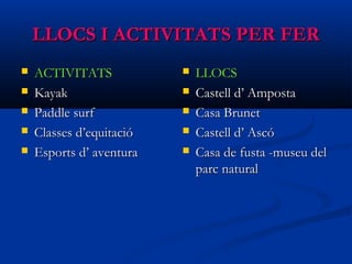 LLOCS I ACTIVITATS PER FERLLOCS I ACTIVITATS PER FER
 ACTIVITATSACTIVITATS
 KayakKayak
 Paddle surfPaddle surf
 Classes d’equitacióClasses d’equitació
 Esports d’ aventuraEsports d’ aventura
 LLOCSLLOCS
 Castell d’ AmpostaCastell d’ Amposta
 Casa BrunetCasa Brunet
 Castell d’ AscóCastell d’ Ascó
 Casa de fusta -museu delCasa de fusta -museu del
parc naturalparc natural
 