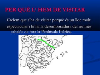 PER QUÈ L’ HEM DE VISITARPER QUÈ L’ HEM DE VISITAR
Creiem que s’ha de visitar perquè és un lloc moltCreiem que s’ha de visitar perquè és un lloc molt
espectacular i hi ha la desembocadura del riu mésespectacular i hi ha la desembocadura del riu més
cabalós de tota la Península Ibèrica.cabalós de tota la Península Ibèrica.
 