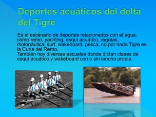 Es el escenario de deportes relacionados con el agua,
como remo, yachting, esquí acuático, regatas,
motonáutica, surf, wakeboard, pesca, no por nada Tigre es
la Cuna del Remo.
También hay diversas escuelas donde dictan clases de
esquí acuático y wakeboard con o sin lancha propia.
 