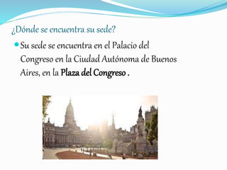 ¿Dónde se encuentra su sede?
Su sede se encuentra en el Palacio del
Congreso en la Ciudad Autónoma de Buenos
Aires, en la Plaza del Congreso .
 