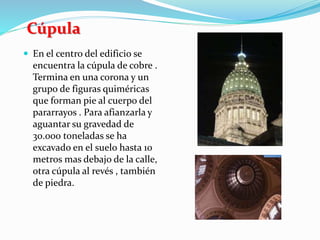 Cúpula
 En el centro del edificio se
encuentra la cúpula de cobre .
Termina en una corona y un
grupo de figuras quiméricas
que forman pie al cuerpo del
pararrayos . Para afianzarla y
aguantar su gravedad de
30.000 toneladas se ha
excavado en el suelo hasta 10
metros mas debajo de la calle,
otra cúpula al revés , también
de piedra.
 