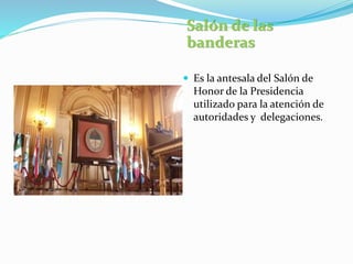 Salón de las
banderas
 Es la antesala del Salón de
Honor de la Presidencia
utilizado para la atención de
autoridades y delegaciones.
 