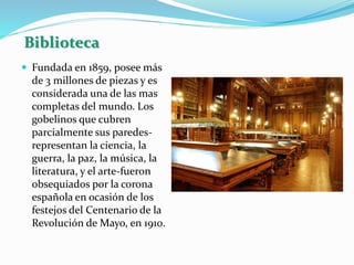 Biblioteca
 Fundada en 1859, posee más
de 3 millones de piezas y es
considerada una de las mas
completas del mundo. Los
gobelinos que cubren
parcialmente sus paredes-
representan la ciencia, la
guerra, la paz, la música, la
literatura, y el arte-fueron
obsequiados por la corona
española en ocasión de los
festejos del Centenario de la
Revolución de Mayo, en 1910.
 