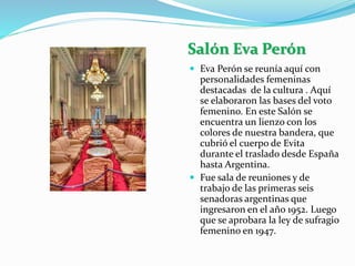 Salón Eva Perón
 Eva Perón se reunía aquí con
personalidades femeninas
destacadas de la cultura . Aquí
se elaboraron las bases del voto
femenino. En este Salón se
encuentra un lienzo con los
colores de nuestra bandera, que
cubrió el cuerpo de Evita
durante el traslado desde España
hasta Argentina.
 Fue sala de reuniones y de
trabajo de las primeras seis
senadoras argentinas que
ingresaron en el año 1952. Luego
que se aprobara la ley de sufragio
femenino en 1947.
 