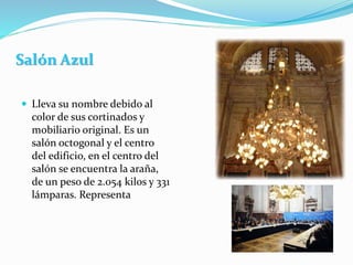 Salón Azul
 Lleva su nombre debido al
color de sus cortinados y
mobiliario original. Es un
salón octogonal y el centro
del edificio, en el centro del
salón se encuentra la araña,
de un peso de 2.054 kilos y 331
lámparas. Representa
 