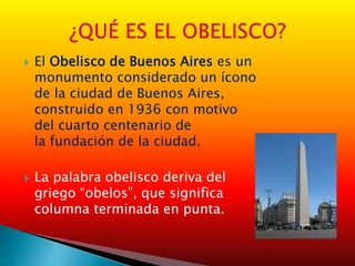  El Obelisco de Buenos Aires es un
monumento considerado un ícono
de la ciudad de Buenos Aires,
construido en 1936 con motivo
del cuarto centenario de
la fundación de la ciudad.
 La palabra obelisco deriva del
griego “obelos”, que significa
columna terminada en punta.
 