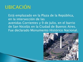  Está emplazado en la Plaza de la República,
en la intersección de las
avenidas Corrientes y 9 de Julio, en el barrio
de San Nicolás en la Ciudad de Buenos Aires.
Fue declarado Monumento Histórico Nacional.
 