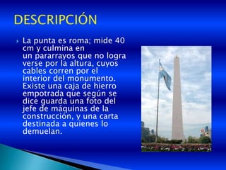  La punta es roma; mide 40
cm y culmina en
un pararrayos que no logra
verse por la altura, cuyos
cables corren por el
interior del monumento.
Existe una caja de hierro
empotrada que según se
dice guarda una foto del
jefe de máquinas de la
construcción, y una carta
destinada a quienes lo
demuelan.
 