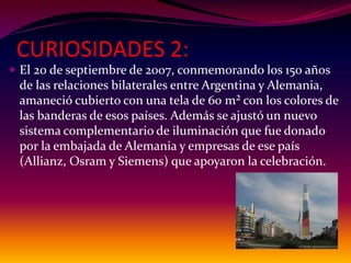 CURIOSIDADES 2:
 El 20 de septiembre de 2007, conmemorando los 150 años
de las relaciones bilaterales entre Argentina y Alemania,
amaneció cubierto con una tela de 60 m² con los colores de
las banderas de esos países. Además se ajustó un nuevo
sistema complementario de iluminación que fue donado
por la embajada de Alemania y empresas de ese país
(Allianz, Osram y Siemens) que apoyaron la celebración.
 