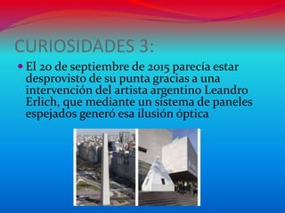 CURIOSIDADES 3:
 El 20 de septiembre de 2015 parecía estar
desprovisto de su punta gracias a una
intervención del artista argentino Leandro
Erlich, que mediante un sistema de paneles
espejados generó esa ilusión óptica
 