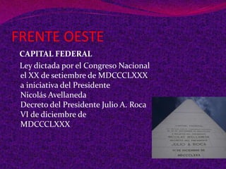 FRENTE OESTE
CAPITAL FEDERAL
Ley dictada por el Congreso Nacional
el XX de setiembre de MDCCCLXXX
a iniciativa del Presidente
Nicolás Avellaneda
Decreto del Presidente Julio A. Roca
VI de diciembre de
MDCCCLXXX
 