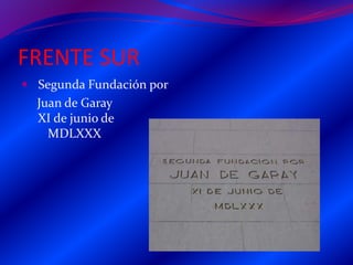 FRENTE SUR
 Segunda Fundación por
Juan de Garay
XI de junio de
MDLXXX
 
