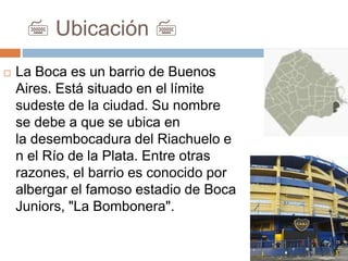 7 Ubicación 7
 La Boca es un barrio de Buenos
Aires. Está situado en el límite
sudeste de la ciudad. Su nombre
se debe a que se ubica en
la desembocadura del Riachuelo e
n el Río de la Plata. Entre otras
razones, el barrio es conocido por
albergar el famoso estadio de Boca
Juniors, "La Bombonera".
 
