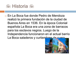 7 Historia 7
 En La Boca fue donde Pedro de Mendoza
realizó la primera fundación de la ciudad de
Buenos Aires en 1536. En la época Colonial
española La Boca era una zona de barracos
para los esclavos negros. Luego de la
Independencia funcionaron en el actual barrio
La Boca saladeros y curtiembres de cuero.
 
