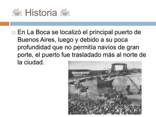 7 Historia 7
 En La Boca se localizó el principal puerto de
Buenos Aires, luego y debido a su poca
profundidad que no permitía navíos de gran
porte, el puerto fue trasladado más al norte de
la ciudad.
 