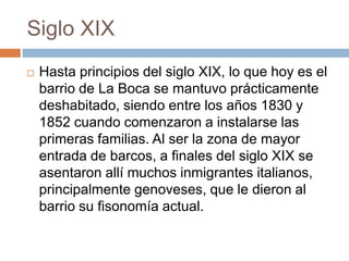 Siglo XIX
 Hasta principios del siglo XIX, lo que hoy es el
barrio de La Boca se mantuvo prácticamente
deshabitado, siendo entre los años 1830 y
1852 cuando comenzaron a instalarse las
primeras familias. Al ser la zona de mayor
entrada de barcos, a finales del siglo XIX se
asentaron allí muchos inmigrantes italianos,
principalmente genoveses, que le dieron al
barrio su fisonomía actual.
 