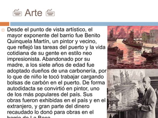 7 Arte 7
 Desde el punto de vista artístico, el
mayor exponente del barrio fue Benito
Quinquela Martín, un pintor y vecino,
que reflejó las tareas del puerto y la vida
cotidiana de su gente en estilo neo
impresionista. Abandonado por su
madre, a los siete años de edad fue
adoptado dueños de una carbonería, por
lo que de niño le tocó trabajar cargando
bolsas de carbón en el puerto. De forma
autodidacta se convirtió en pintor, uno
de los más populares del país. Sus
obras fueron exhibidas en el país y en el
extranjero, y gran parte del dinero
recaudado lo donó para obras en el
 