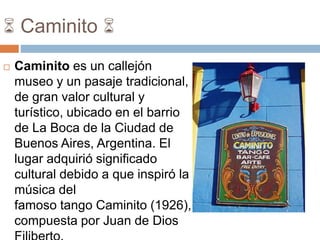 6 Caminito 6
 Caminito es un callejón
museo y un pasaje tradicional,
de gran valor cultural y
turístico, ubicado en el barrio
de La Boca de la Ciudad de
Buenos Aires, Argentina. El
lugar adquirió significado
cultural debido a que inspiró la
música del
famoso tango Caminito (1926),
compuesta por Juan de Dios
 
