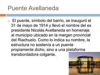 Puente Avellaneda
 El puente, símbolo del barrio, se inauguró el
31 de mayo de 1914 y llevó el nombre del ex
presidente Nicolás Avellaneda en homenaje
al municipio ubicado en la margen provincial
del Riachuelo. Como lo indica su nombre, la
estructura no sostenía a un puente
propiamente dicho, sino a una plataforma
transbordadora colgante.
 