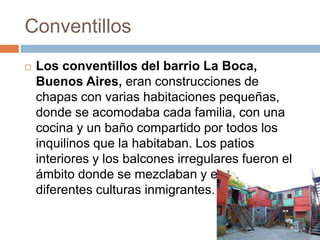 Conventillos
 Los conventillos del barrio La Boca,
Buenos Aires, eran construcciones de
chapas con varias habitaciones pequeñas,
donde se acomodaba cada familia, con una
cocina y un baño compartido por todos los
inquilinos que la habitaban. Los patios
interiores y los balcones irregulares fueron el
ámbito donde se mezclaban y enriquecían las
diferentes culturas inmigrantes.
 
