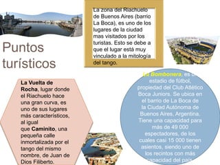 Puntos
turísticos
La Bombonera, es un
estadio de fútbol,
propiedad del Club Atlético
Boca Juniors. Se ubica en
el barrio de La Boca de
la Ciudad Autónoma de
Buenos Aires, Argentina.
Tiene una capacidad para
más de 49 000
espectadores, de los
cuales casi 15 000 tienen
asientos, siendo uno de
los recintos con más
capacidad del país.
La Vuelta de
Rocha, lugar donde
el Riachuelo hace
una gran curva, es
uno de sus lugares
más característicos,
al igual
que Caminito, una
pequeña calle
inmortalizada por el
tango del mismo
nombre, de Juan de
Dios Filiberto.
La zona del Riachuelo
de Buenos Aires (barrio
La Boca), es uno de los
lugares de la ciudad
mas visitados por los
turistas. Esto se debe a
que el lugar está muy
vinculado a la mitología
del tango.
 