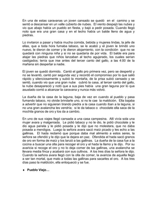 En una de estas caravanas un joven cansado se quedó en el camino y se
sentó a descansar en un valle cubierto de nubes. El viento despejó las nubes y
vio que abajo había un pueblo en fiesta, y bajó a pedir posada. Cuando llegó
noto que era una gran casa y en el techo había un balde lleno de agua y
piedras.
Lo invitaron a pasar y había mucha comida, bebida y mujeres lindas, la jefe de
ellas, que a toda hora fumaba tabaco, se le acabó y el joven le brindó uno
nuevo, le dieron de comer y le dieron alojamiento, con la condición que no se
quedará con ninguna niña y si no se quedaría de por vida. El balde era para
atajar las piedras que niños lanzaban al techo agujerado, los cuales serían
castigados; tenía que irse antes del tercer canto del gallo, a las 4:00 de la
mañana sin despertar a nadie.
El joven se quedó dormido. Cantó el gallo pro primera vez, pero se despertó y
no se levantó, cantó por segunda vez y recordó el compromiso por lo que salió
rápido y silenciosamente y subió la montaña, de la prisa subió cansado y se
sentó, cuando vio que una gran nube cubrió la casa, al tercer canto del gallo,
la nube desapareció y notó que a sus pies había una gran laguna por lo que
asustado corrió a alcanzar la caravana y nunca más volvió.
La dueña de la casa de la laguna, baja de vez en cuando al pueblo y pasa
fumando tabaco, no olvide brindarle uno, si no le cae la maldición. Ella bajaba
a advertir que no siguieran tirando piedra a la casa cuando iban a la laguna, si
no una gran avalancha les vendría; si le da tabaco o chocolate ella saca de la
mochila granos de oro y los da a cambio.
En uno de sus viajes llegó cansada a una casa campesina. Allí vivía sola una
mujer avara y malgeniada. Le pidió tabaco y no le dio, le pidió chocolate y le
dio agua panela y le pidió posada y le dijo que no molestara, que no daba
posada a mendigos. Luego la señora avara sacó maíz picado y les echo a las
gallinas. El hada reclamó que porque daba mal alimento a estos seres, la
señora se ofendió y le dijo que la dejara en paz. Ofendida el hada sacó granos
de oro en forma de maíz y los lanzó a las gallinas. La dueña de la casa fue a la
cocina a buscar una olla para recoger el oro y el hada la llamo y le dijo. Por su
avaricia si recoge el oro y no lo deja comer de las gallinas, una avalancha se
llevara media finca y acabará con sus cultivos. A los tres días la señora le dijo.
Cuando la señora avara llegó con la olla de comer, la avaricia de aquella llegó
a ser tan mortal, que mato a todas las gallinas para sacarles el oro. A los tres
días paso la maldición, ella enloqueció y se fue.
♦ Pueblo Viejo…
 