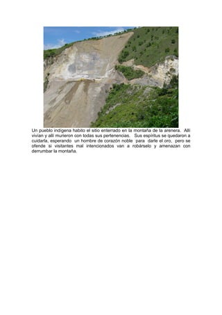 Un pueblo indígena habito el sitio enterrado en la montaña de la arenera. Allí
vivían y allí murieron con todas sus pertenencias. Sus espíritus se quedaron a
cuidarla, esperando un hombre de corazón noble para darle el oro, pero se
ofende si visitantes mal intencionados van a robárselo y amenazan con
derrumbar la montaña.
 