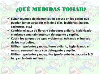  Evitar acumulo de elementos en desuso en los patios que
  puedan juntar agua por más de 5 días. (cubiertas, baldes,
  cachorros, etc.)
 Cambiar el agua de flores y bebedores a diario, higienizado
  el mismo semanalmente con detergente y cepillo.
 Cubrir los tanques de agua y cisternas, evitando el ingreso
  de los mosquitos.
 Utilizar repelentes y mosquiteros a diario, higienizando el
  mismo semanalmente con detergente y cepillo.
 Utilizar repelentes y mosquitos (preferente de día, cada 2- 3
  hs. y en la dosis mínima)
 