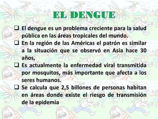  El dengue es un problema creciente para la salud
  pública en las áreas tropicales del mundo.
 En la región de las Américas el patrón es similar
  a la situación que se observó en Asia hace 30
  años,
 Es actualmente la enfermedad viral transmitida
  por mosquitos, más importante que afecta a los
  seres humanos.
 Se calcula que 2,5 billones de personas habitan
  en áreas donde existe el riesgo de transmisión
  de la epidemia
 