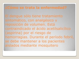 ¿Cómo se trata la enfermedad?
El dengue sólo tiene tratamiento
sintomático, con analgésico y
reposición de volumen. Está
contraindicado el ácido acetilsalicílico
(aspirina) por el riesgo de
hemorragias. Durante el período febril,
se debe mantener a los pacientes
aislados mediante mosquitero
 